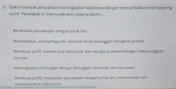 5) Saat ini banyak perusahaan meningkatkan kolaborasi dengan memanfaatkan bisnis jejaring sosial. Perangkat ini memungkinkan pekerja dalam __ A Melakukan percakapan dengan pihak lain