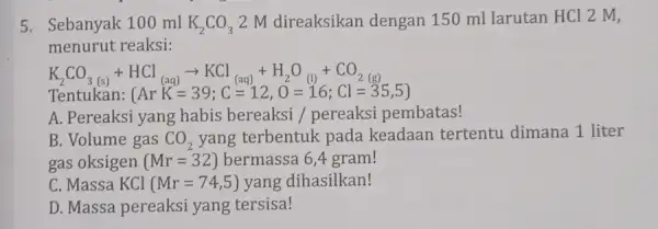 5. Sebanyak 100 ml K_(2)CO_(3) 2 M direaksikan dengan 150 ml larutan HCl 2 M, menurut reaksi: K_(2)CO_(3(s))+HCl_((aq))arrow KCl_((aq))+H_(2)O_((l))+CO_(2(g)) Tentukan: (ArKK=39;C=12,O=16;Cl=35,5) A. Pereaksi yang