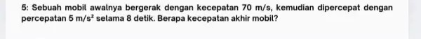 5: Sebuah mobil awalnya bergerak dengan kecepatan 70m/s, kemudian dipercepat dengan percepatan 5m/s^2 selama 8 detik. Berapa kecepatan akhir mobil?