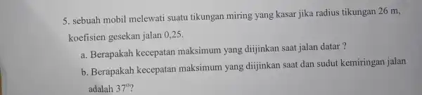 5. sebuah mobil melewati suatu tikungan miring yang kasar jika radius tikungan 26 m, koefisien gesekan jalan 025. a. Berapakah kecepatan maksimum yang dijinkan