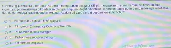 5. Seorang perempuan, berumur 24 tahun, mengatakan akseptor KB pil, merasakan nyaman karena pi diminum saat menyusui, pemakaiannya dikendalikan oleh dihentikan kapanpun tanpa perlu