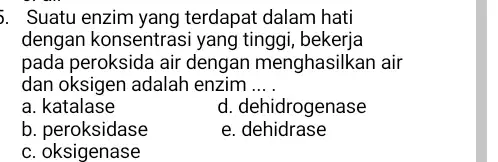 5. Suatu enzim yang terdapat dalam hati dengan konsentrasi yang tinggi , bekerja pada peroksida air dengan menghasilkan air dan oksigen adalah enzim .