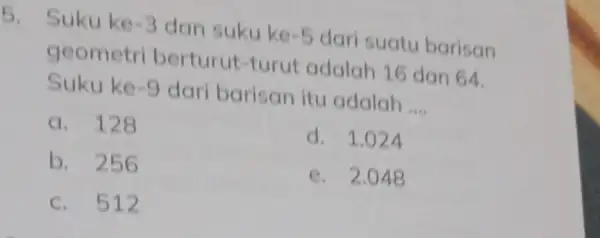 5. Suku ke -3 dan suku ke -5 dari suatu barisan geometri berturut-turut adalah 16 dan 64. Suku ke -9 dari barisan itu adalah