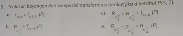 5. Tentukan bayangan dari komposisi transformasi berikut jika diketahui P(3,7) a. T_((1,5))circ T_((-2,3))(P) d. R_(0,(pi )/(4))circ R_(0,(pi )/(2))circ T_((3,3))(P) b. R_(0,(pi )/(2))circ T_((4,-3))(P) c.