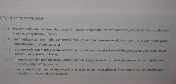 5. Tujuan caring sendiri untuk a. memperbaiki dan meningkatkan kondisi manusia dengan menekankan aktivitas yang sehat dan mudah pada individu yang disetujui pasien. b.