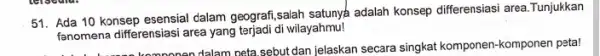 51. Ada 10 konsep esensial dalam geografi,salah satunya adalah konsep differensiasi area .Tunjukkan fanomena differensiasi area yang terjadi di wilayahmu! onen dalam peta.sebut dan