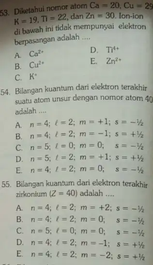 53. Diketahui nomor atom Ca=20,Cu=29 K=19,Ti=22 dan Zn=30 Ion-ion di bawah ini tidak mempunyai elektron berpasangan adalah __ A. Ca^2+ D. Ti^4+ B. Cu^2+