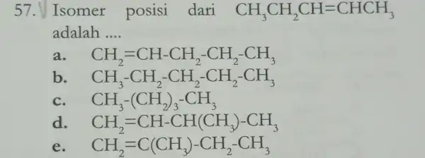 57. Isomer posisi dari CH_(3)CH_(2)CH=CHCH_(3) adalah __ CH_(2)=CH-CH_(2)-CH_(2)-CH_(3) b CH_(3)-CH_(2)-CH_(2)-CH_(2)-CH_(3) CH_(3)-(CH_(2))_(3)-CH_(3) d CH_(2)=CH-CH(CH_(3))-CH_(3) e CH_(2)=C(CH_(3))-CH_(2)-CH_(3)