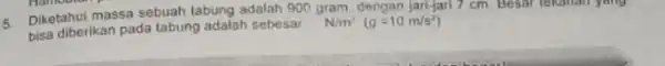 5 Diketahui massa sebuah tabung adalah 900 gram. dengan jari-jari 7 cm. Besar tekanan yang bisa diberikan pada tabung adalah sebesar __ N/m^2(g=10m/s^2)