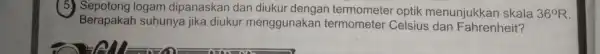 ( 5.logam dipanaskan dan diukur dengan optik menunjukkan skala 36^circ R Berapakah suhunya jika diukur menggunakan termometer Celsius dan Fahrenheit? __