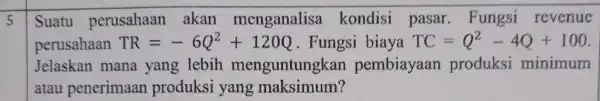 5 Suatu perusahaan akan menganalisa kondisi pasar . Fungsi revenue perusahaan TR=-6Q^2+120Q . Fungsi biaya TC=Q^2-4Q+100 Jelaskan mana yang lebih menguntungkan pembiayaan produksi minimum