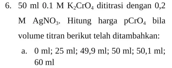 6. 50 ml 0.1 M K_(2)CrO_(4) dititrasi dengan 0,2 M AgNO_(3) . Hitung harga pCrO_(4) bila volume titran berikut telah ditambahkan: a. 0 ml