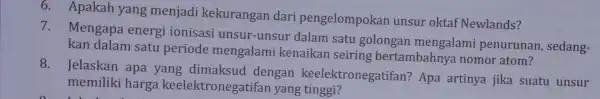 6 . Apakah yang menjadi kekurangan dari pengelompokan unsur oktaf Newlands? 7. Mengapa energi ionisasi unsur -unsur dalam satu golongan mengalami penurunan sedang- kan