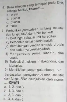 6. Basa nitrogen yang terdapat pada DNA sebagai berikut, kecuali __ a urasil b. adenin c. guanin d. timin 7. Perhatikan pernyataan tentang struktur