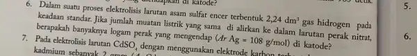 6. Dalam suatu proses elektrolisis larutan asam sulfat encer terbentuk 2,24dm^3 gas hidrogen pada keadaan standar.Jika jumlah muatan listrik yang sama di alirkan ke