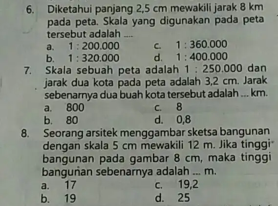 6. Diketahui panjang 2,5 cm mewakili jarak 8 km pada peta. Skala yang digunakan pada peta tersebut adalah __ a. 1:200.000 c. 1:360.000 b.