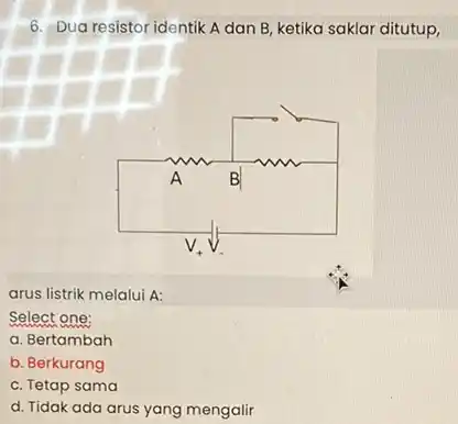 6. Dua resistor identik A dan B, ketika saklar ditutup, arus listrik melalui A: Select one: a. Bertambah b. Berkurang c. Tetap sama d.