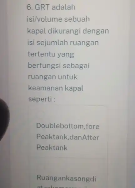 6. GRT adalah isi/volume sebuah kapal dikurangi dengan isi sejumlah ruangan tertentu yang berfungsi sebagai ruangan untuk keamanan kapal seperti : oublebott om,fore Peaktank