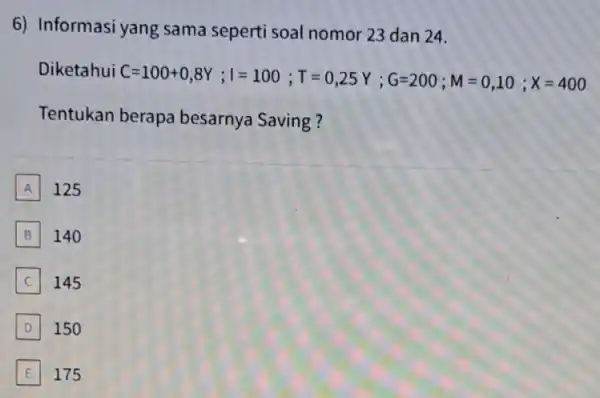 6) Informasi yang sama seperti soal nomor 23 dan 24. Diketahui ( C=100+0,8Y;I=100;T=0,25Y;G=200;M=0,10;X=400 Tentukan berapa besarnya Saving? A 125 B B 140 C 145