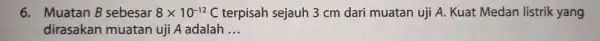 6. Muatan B sebesar 8times 10^-12 C terpisah sejauh 3cm dari muatan uji A.Kuat Medan listrik yang dirasakan muatan uji A adalah __