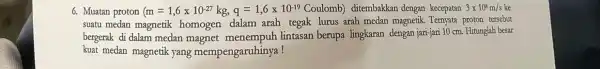 6. Muatan proton (m=1,6times 10^-27kg,q=1,6times 10^-19 ditembakkan dengan kecepatan 3times 10^8m/s ke suatu medan magnetik homogen dalam arah tegak lurus arah medan magnetik. Ternyata