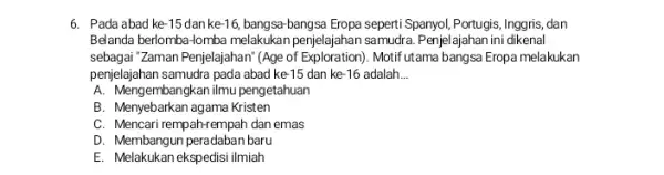 6. Pada abad ke -15 danke -16 bangsa-bangsa Eropa seperti Spanyol Portugis, Inggris, dan Belanda berlomba-lomba melakukan penjelajahan samudra. Penjelajahan ini dikenal sebagai "Zaman