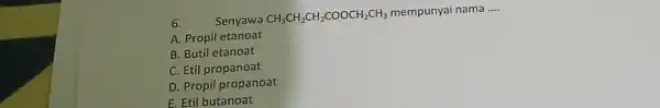 6. Senyawa CH_(3)CH_(2)CH_(2)COOCH_(2)CH_(3) mempunyai nama __ A. Propil etanoat B. Butil etanoat C. Etil propanoat D. Propil propanoat E. Etil butanoat