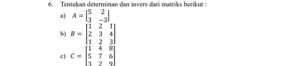 6. Tentukan determinan dan invers dari matriks berikut : a) A=[} 5&2 3&-3 ] b) B=[} 1&2&1 2&3&4 1&2&3 ] c) C=[} 1&4&8 5&7&6