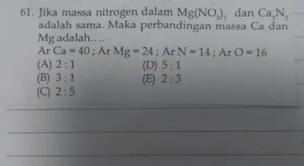 61. Jika massa nitrogen dalam Mg(NO_(3))_(2) dan Ca_(3)N_(2) adalah sama . Maka massa Ca dan Mg adalah __ (A) ArCa=40;ArMg=24;ArN=14;ArO=16 2:1 (D) 5:1 (B)