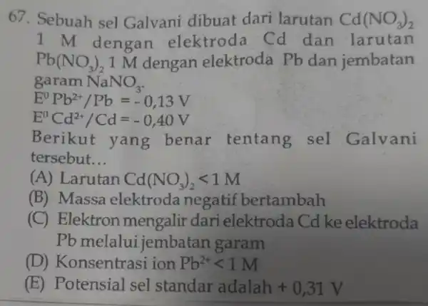 67. Sebuah sel Galvani dibuat dari larutan Cd(NO_(3))_(2) 1 M dengan elektroda Cd dan larutan Pb(NO_(3))_(2) 1 M dengan elektroda Pb dan jembatan garam