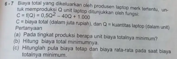 6.7 Biaya total yang dikeluarkan oleh produsen laptop merk tertentu, un- tuk memproduksi Q unit laptop ditunjukkan oleh fungsi: C=f(Q)=0,5Q^2-40Q+1.000 C=biaya total (dalam juta