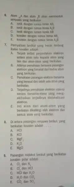 6.Atom (}_(12)A dan atom ()_{0)B akan membentuk senyawa yang berikatan __ A. ionik dengan rumus kimia AB_(2) B. ionik dengan rumus kimia A_(2)B C.