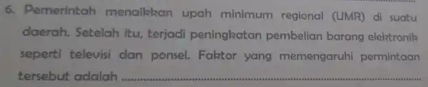 6.Demerintah menaikkan upah minimum regional (UMR)di suatu daerah Setelah itu terjadi peningkatan pembelian barang elektronik seperti televisi dan ponsel.Faktor yang memengaruhi permintaan tersebut adalah