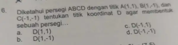 6. Diketahui ABCD dengan titik A(1,1),B(1,-1) dan C(-1,-1) tentukan titik koordinat D agar membentuk sebuah persegi. __ D(-1,1) a. D(1,1) d. D(-1,-1) b. D(1,-1)