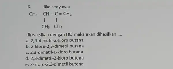 6. Jika senyawa: CH_(3)-CH-C=CH_(2) downarrow CH_(3)CH_(3) direaksikan dengan HCI maka akan dihasilkan __ a. 2,4-dimetil-2-kloro butana b. 2-kloro-2,3 -dimetil butana c. 2,3-dimetil-1-kloro butana d.