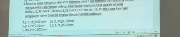 6.Seorang siswa mengukur diameter kelereng pada 5 sisi berbeda dan menggunakan mikrometer sekrup . Hasi bacaan berturut-turut adalah sebagai 38 mm;11,28 mm;1132 mm;11,42 mm