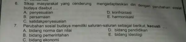 6. Sikap masyarakat yang cenderung mengadaptasi kan diri dengan perubahan sosial budaya disebut __ A.penyesuaian D konfrontasi B persamaan E. harmonisasi C ketidakpenyesuaian 7.