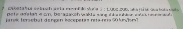 7. Diketahui sebuah peta memiliki skala 1:1.000.000 Jika jarak dua kota pada peta adalah 4 cm, berapakah waktu yang dibutuhkan untuk menempuh jarak tersebut