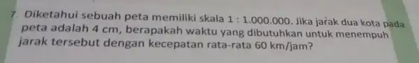 7. Diketahui sebuah peta memiliki skala 1:1.000.000 Jika jarak dua kota pada peta adalah 4 cm, berapakah waktu yang dibutuhkan untuk menempuh jarak tersebut