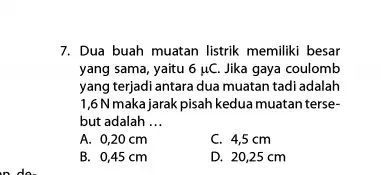 7. Dua buah muatan listrik memiliki besar yang sama, yaitu 6mu C. Jika gaya coulomb yang terjadi antara dua muatan tadi adalah 1,6N maka