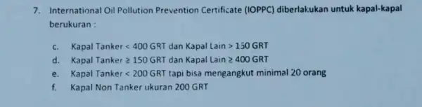 7. International Oil Pollution Prevention Certificate (IOPPC)diberlakukan untuk kapal-kapal berukuran : c. Kapal Tankerlt 400GRT dan Kapal Laingt 150GRT d. Kapal Tanker geqslant 150GRT