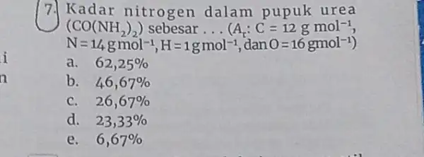 7. Kadar nitrogen dalam pupuk urea (CO(NH_(2))_(2)) sebesar __ (A_(r):C=12gmol^-1 N=1/4gmol^-1,H=1gmol^-1 dan O=16gmol^-1 a. 62,25% b. 46,67% C. 26,67% d. 23,33% e. 6,67%