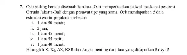 7. Ocit sedang beraca cisebuah bandara, Ocit memperhatikan jadwal maskapai pesawat Garuda Jakarta-Bali dergan pesawat tipe yang sama Ocit mendapatkan 5 data estimasi waktu