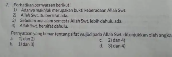 7. Perhatikan pernyataan berikut! 1) Adanya makhluk merupakan bukti keberadaan Allah Swt. 2) Allah Swt.itu bersifat ada. 3) Sebelum ada alam semesta Allah Swt.lebih