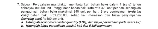 7. Sebuah Perusahaan manufaktur membutuhkan bahan baku dalam 1 (satu) tahun sebanyak 80.000 unit. Penggunaan bahan baku rata-rata 320 unit per hari, sedangkan penggunaan