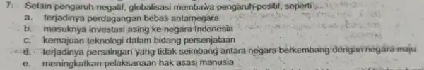 7. Selain pengaruh negatif, globalisasi membawa pengaruh-positif seperti __ a. terjadinya perdagangan bebas antamegara b investasi asing ke negara-Indonesia c. kemajuan teknologi dalam bidang