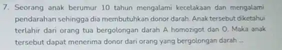 7. Seorang anak berumur 10 tahun mengalami kecelakaan dan mengalami pendarahan sehingga dia membutuhkan donor darah. Anak tersebut diketahui terlahir dari orang tua bergolongan