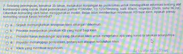 7. Seorang perempuan, berumur 35 tahun melakukan kunjungan untuk mendapatkan informasi tentang alat kontrasepsi yang cocok. Hasil paritas P2AOAh2, TD: 120/70mmHg nadi 80x/m respirasi