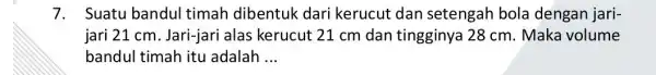 7. Suatu bandul timah dibentuk dari kerucut dan setengah bola dengan jari- jari 21 cm. Jari-jari alas kerucut 21 cm dan tingginya 28 cm.