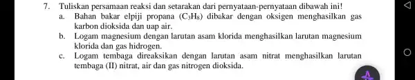 7. Tuliskan persamaan reaksi dan setarakan dari pernyataan -pernyataan dibawah ini! a. Bahan bakar elpiji propana (C_(3)H_(8)) dibakar dengan oksigen menghasilkan gas karbon dioksida